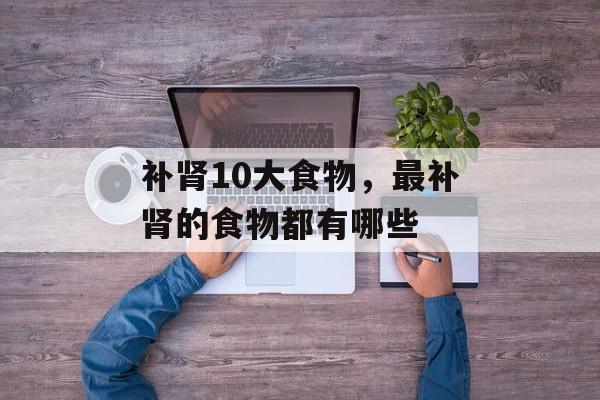 补肾10大食物，最补肾的食物都有哪些-第1张图片-