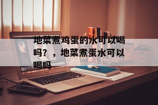 地菜煮鸡蛋的水可以喝吗？，地菜煮蛋水可以喝吗-第1张图片-