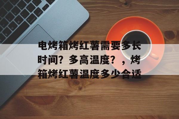 电烤箱烤红薯需要多长时间？多高温度？，烤箱烤红薯温度多少合适-第1张图片-