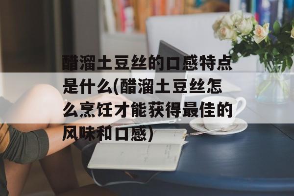 醋溜土豆丝的口感特点是什么(醋溜土豆丝怎么烹饪才能获得最佳的风味和口感)-第1张图片-