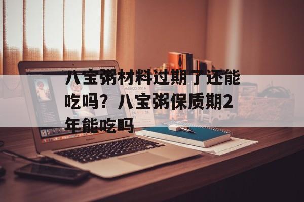 八宝粥材料过期了还能吃吗？八宝粥保质期2年能吃吗-第1张图片-