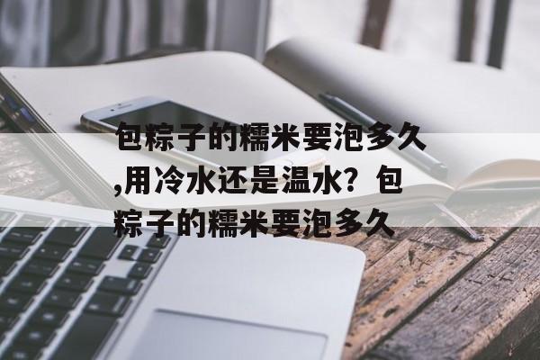 包粽子的糯米要泡多久,用冷水还是温水？包粽子的糯米要泡多久-第1张图片-