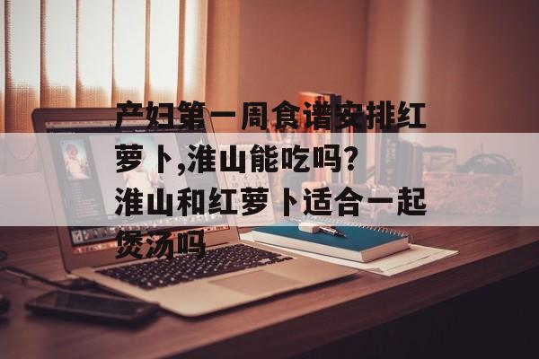 产妇第一周食谱安排红萝卜,淮山能吃吗？ 淮山和红萝卜适合一起煲汤吗-第1张图片-