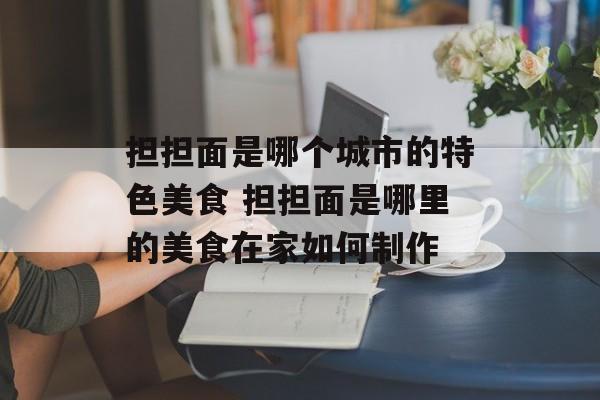 担担面是哪个城市的特色美食 担担面是哪里的美食在家如何制作-第1张图片-