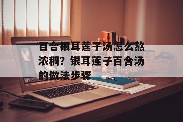 百合银耳莲子汤怎么熬浓稠？银耳莲子百合汤的做法步骤-第1张图片-