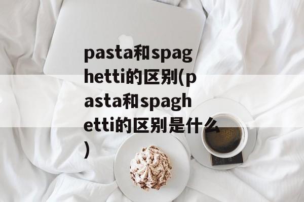 pasta和spaghetti的区别(pasta和spaghetti的区别是什么)-第1张图片-