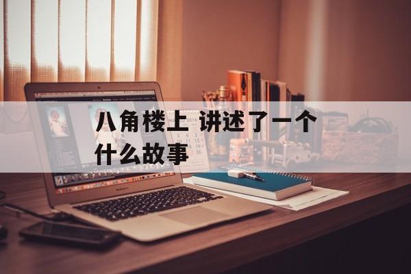 八角楼上 讲述了一个什么故事-第1张图片-