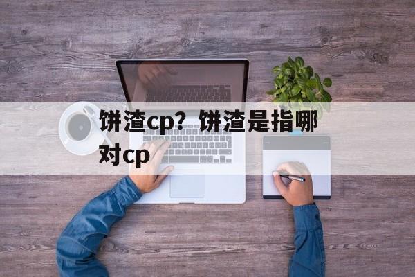 饼渣cp？饼渣是指哪对cp-第1张图片-