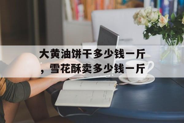大黄油饼干多少钱一斤，雪花酥卖多少钱一斤-第1张图片-