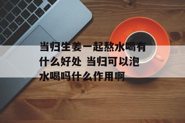 当归生姜一起熬水喝有什么好处 当归可以泡水喝吗什么作用啊-第1张图片-