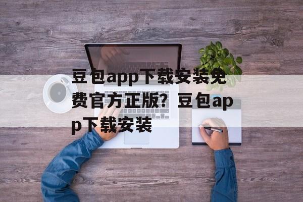 豆包app下载安装免费官方正版？豆包app下载安装-第1张图片-