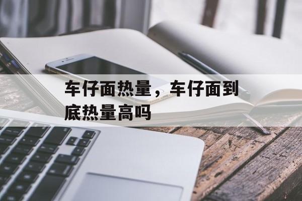 车仔面热量，车仔面到底热量高吗-第1张图片-