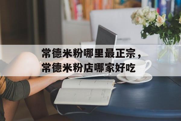常德米粉哪里最正宗，常德米粉店哪家好吃-第1张图片-