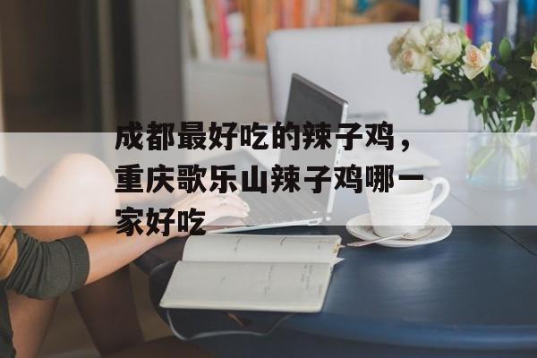 成都最好吃的辣子鸡，重庆歌乐山辣子鸡哪一家好吃-第1张图片-