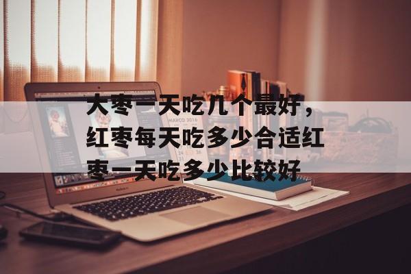 大枣一天吃几个最好，红枣每天吃多少合适红枣一天吃多少比较好-第1张图片-