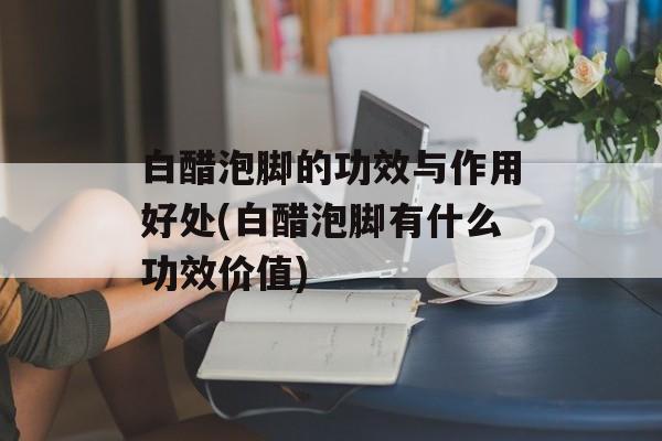 白醋泡脚的功效与作用好处(白醋泡脚有什么功效价值)-第1张图片-