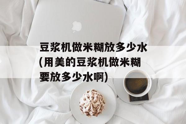 豆浆机做米糊放多少水(用美的豆浆机做米糊要放多少水啊)-第1张图片-