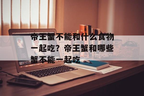 帝王蟹不能和什么食物一起吃？帝王蟹和哪些蟹不能一起吃-第1张图片-