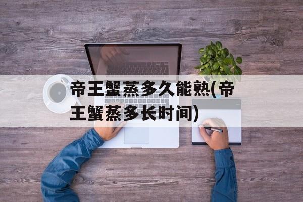 帝王蟹蒸多久能熟(帝王蟹蒸多长时间)-第1张图片-