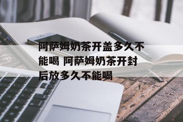 阿萨姆奶茶开盖多久不能喝 阿萨姆奶茶开封后放多久不能喝-第1张图片-