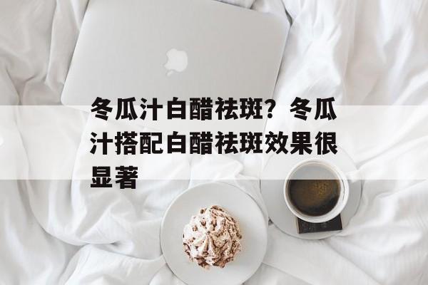 冬瓜汁白醋祛斑？冬瓜汁搭配白醋祛斑效果很显著-第1张图片-