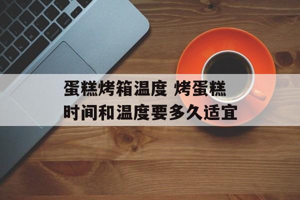 蛋糕烤箱温度 烤蛋糕时间和温度要多久适宜-第1张图片-