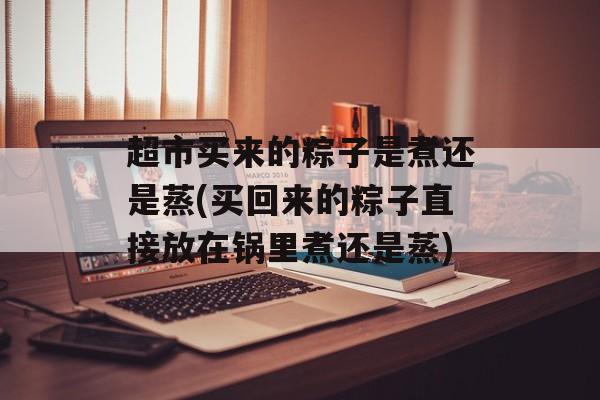 超市买来的粽子是煮还是蒸(买回来的粽子直接放在锅里煮还是蒸)-第1张图片-