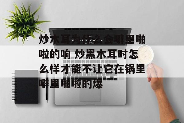 炒木耳为什么会噼里啪啦的响 炒黑木耳时怎么样才能不让它在锅里噼里啪啦的爆-第1张图片-