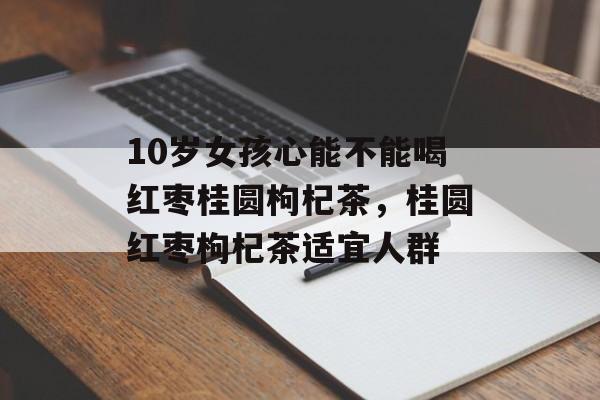 10岁女孩心能不能喝红枣桂圆枸杞茶，桂圆红枣枸杞茶适宜人群-第1张图片-