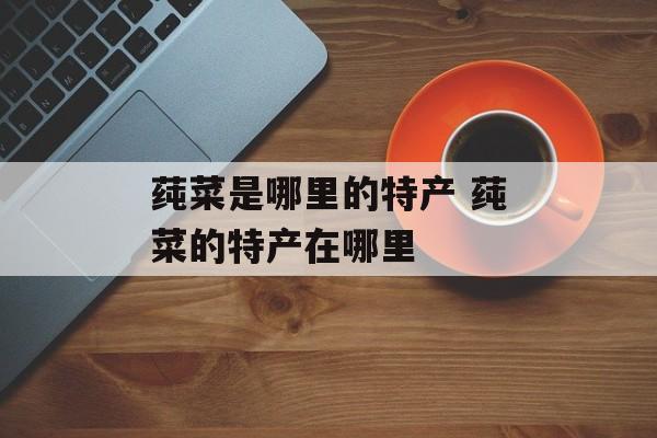 莼菜是哪里的特产 莼菜的特产在哪里-第1张图片-