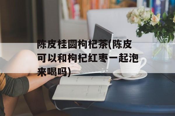 陈皮桂圆枸杞茶(陈皮可以和枸杞红枣一起泡来喝吗)-第1张图片-