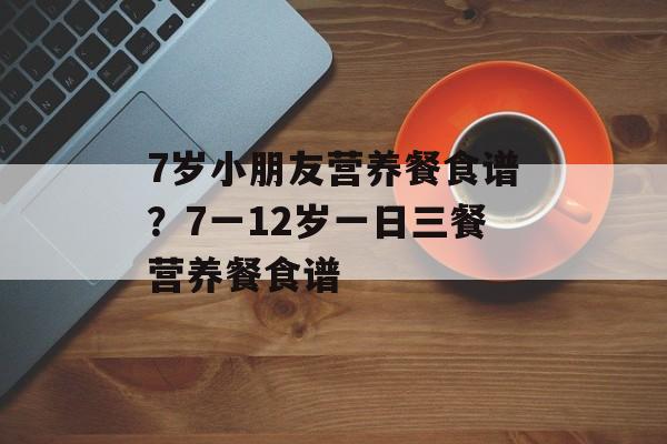 7岁小朋友营养餐食谱？7一12岁一日三餐营养餐食谱-第1张图片-