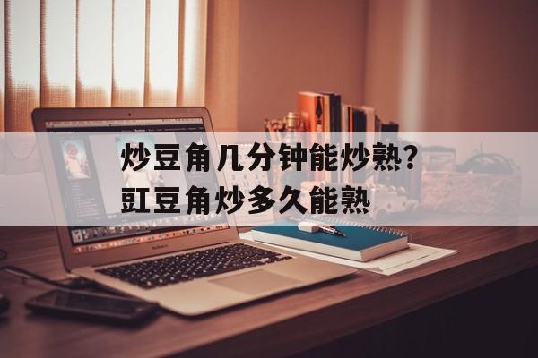 炒豆角几分钟能炒熟？豇豆角炒多久能熟-第1张图片-