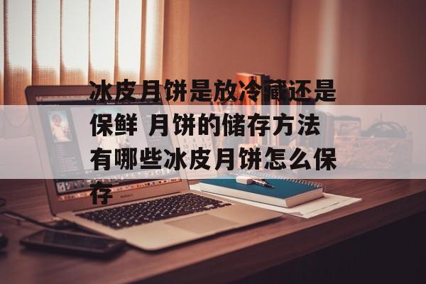 冰皮月饼是放冷藏还是保鲜 月饼的储存方法有哪些冰皮月饼怎么保存-第1张图片-