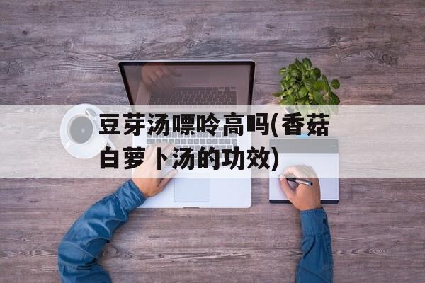 豆芽汤嘌呤高吗(香菇白萝卜汤的功效)-第1张图片-