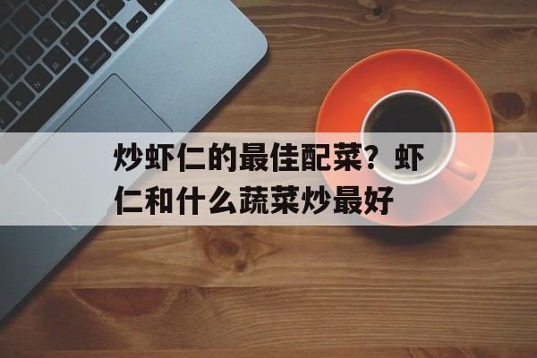 炒虾仁的最佳配菜？虾仁和什么蔬菜炒最好-第1张图片-