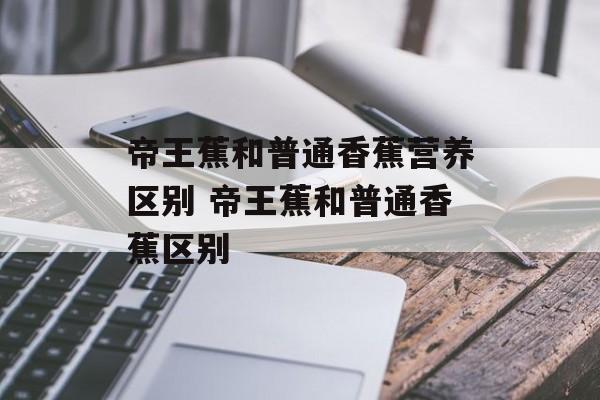 帝王蕉和普通香蕉营养区别 帝王蕉和普通香蕉区别-第1张图片-