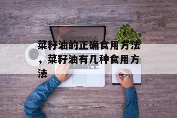 菜籽油的正确食用方法，菜籽油有几种食用方法-第1张图片-