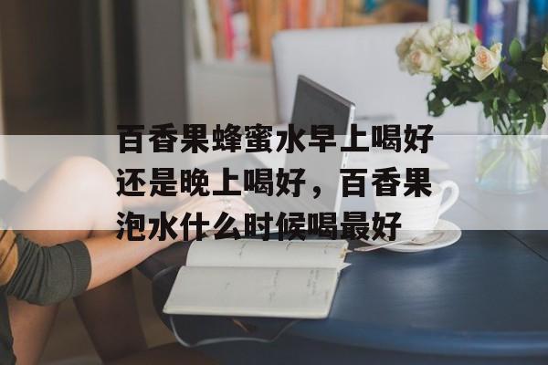 百香果蜂蜜水早上喝好还是晚上喝好，百香果泡水什么时候喝最好-第1张图片-