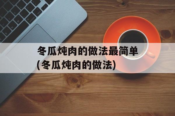 冬瓜炖肉的做法最简单(冬瓜炖肉的做法)-第1张图片-