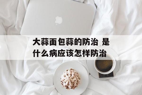 大蒜面包蒜的防治 是什么病应该怎样防治-第1张图片-