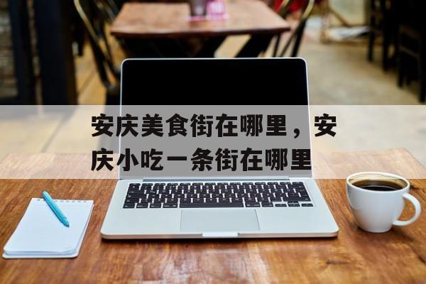 安庆美食街在哪里，安庆小吃一条街在哪里-第1张图片-