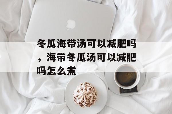 冬瓜海带汤可以减肥吗，海带冬瓜汤可以减肥吗怎么煮-第1张图片-