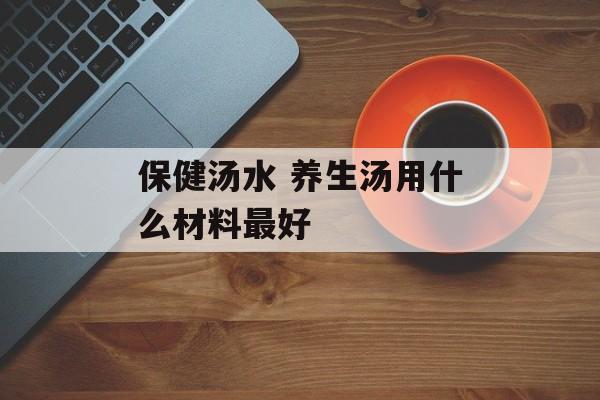 保健汤水 养生汤用什么材料最好-第1张图片-