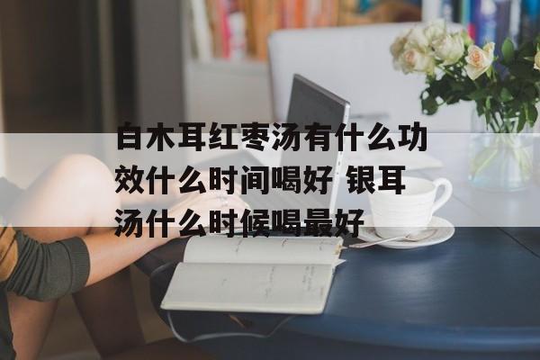白木耳红枣汤有什么功效什么时间喝好 银耳汤什么时候喝最好-第1张图片-