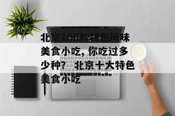 北京100款特色风味美食小吃, 你吃过多少种？ 北京十大特色美食小吃-第1张图片-