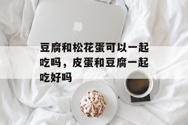 豆腐和松花蛋可以一起吃吗，皮蛋和豆腐一起吃好吗-第1张图片-