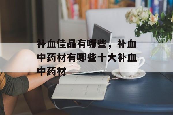 补血佳品有哪些，补血中药材有哪些十大补血中药材-第1张图片-