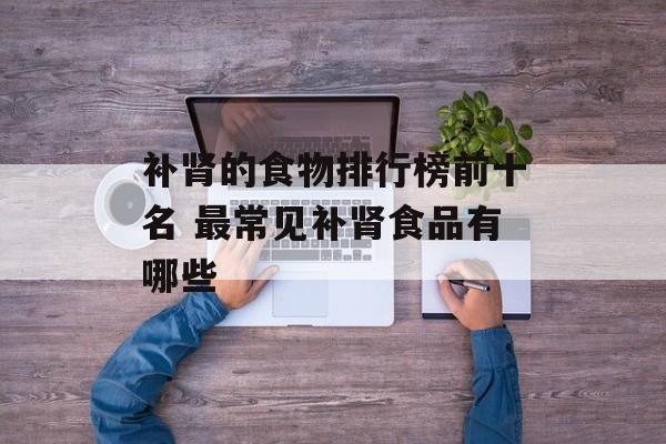 补肾的食物排行榜前十名 最常见补肾食品有哪些-第1张图片-