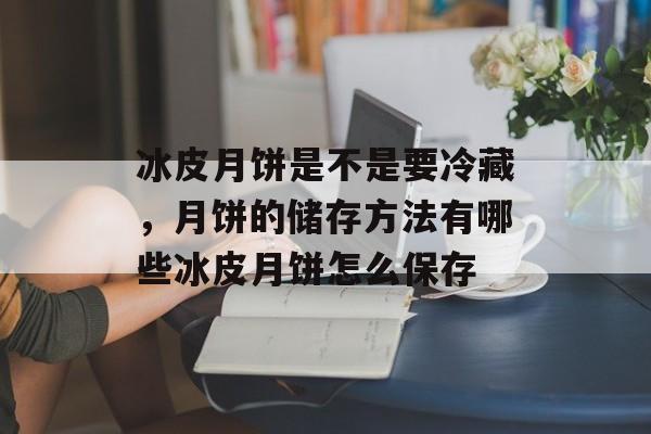 冰皮月饼是不是要冷藏，月饼的储存方法有哪些冰皮月饼怎么保存-第1张图片-